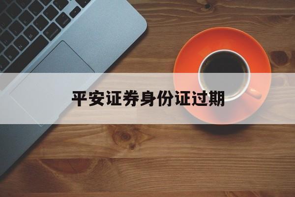 平安證券身份證過期(平安證券身份證過期會影響平安銀行的線上交易嗎)